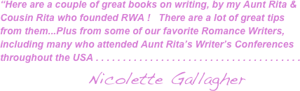 “Here are a couple of great books on writing, by my Aunt Rita & Cousin Rita who founded RWA !   There are a lot of great tips from them...Plus from some of our favorite Romance Writers, including many who attended Aunt Rita’s Writer’s Conferences throughout the USA . . . . . . . . . . . . . . . . . . . . . . . . . . . . . . . . . . . . . . 
                                 Nicolette Gallagher