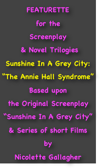 FEATURETTE 
for the
Screenplay
 & Novel Trilogies
Sunshine In A Grey City:
“The Annie Hall Syndrome”
Based upon 
the Original Screenplay
“Sunshine In A Grey City”
& Series of short Films
by
Nicolette Gallagher