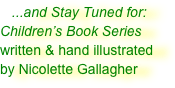    ...and Stay Tuned for:
Children’s Book Series
written & hand illustrated
by Nicolette Gallagher